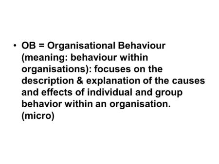 OB = Organisational Behaviour (meaning: behaviour within organisations): focuses on the description & explanation of the causes and effects of individual.