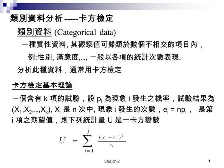 Stat_chi21 類別資料 (Categorical data) 一種質性資料, 其觀察值可歸類於數個不相交的項目內， 例 : 性別, 滿意度, …, 一般以各項的統計次數表現. 分析此種資料，通常用卡方檢定 類別資料分析 ----- 卡方檢定 卡方檢定基本理論 一個含有 k 項的試驗，設 p i.