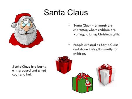 Santa Claus Santa Claus is a imaginary character, whom children are waiting, to bring Christmas gifts. People dressed as Santa Claus and share their gifts.